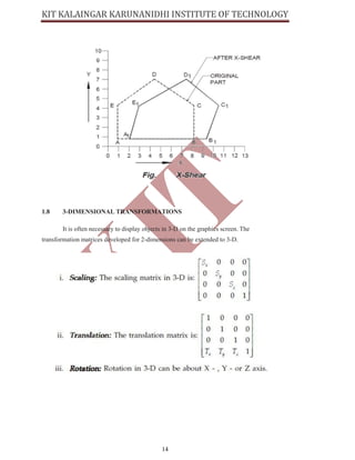 14
1.8 3-DIMENSIONAL TRANSFORMATIONS
It is often necessary to display objects in 3-D on the graphics screen. The
transformation matrices developed for 2-dimensions can be extended to 3-D.
 