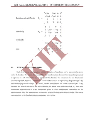 15
1.9 HOMOGENEOUS COORINATES
Each of the above transformations with the exception of translation can be represented as a row
vector X, Y and a 2 X 2 matrix. However, all the four transformations discussed above can be represented
as a product of a 1 X 3 row vector and an appropriate 3 X 3 matrix. The conversion of a two-dimensional
co-ordinate pair (X, Y) into a 3-dimensional vector can be achieved by representing the point as [X Y 1].
After multiplying this vector by a 3 X 3 matrix, another homogeneous row vector is obtained [X1 Y1 1].
The first two terms in this vector are the co-ordinate pair which is the transform of (X, Y). This three
dimensional representation of a two dimensional plane is called homogeneous coordinates and the
transformation using the homogeneous co-ordinates is called homogeneous transformation. The matrix
representations of the four basic transformations are given below.
 