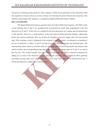 17
The process of turning on the pixels for a line segment is called vector generation. If the end points of the
line segment are known, there are several schemes for selecting the pixels between the end pixels. One
method of generating a line segment is a symmetrical digital differential analyzer (DDA).
DDA ALGORITHM
The digital differential analyzer generates lines from their differential equations. The DDA works
on the principle that X and Y are simultaneously incremented by small steps proportional to the first
derivatives of X and Y. In the case of a straight line the first derivatives are constant and are proportional
to DX and DY, where D is a small quantity. In the real world of limited precision displays, addressable
pixels only must be generated. This can be done by rounding to the next integer after each incremental
step. After rounding, a pixel is displayed at the resultant X and Y locations. An alternative to rounding is
the use of arithmetic overflow. X and Y are kept in registers that have integer and fractional parts. The
incrementing values which are less than unity are repeatedly added to the fractional part and whenever the
result overflows the corresponding integer part is incremented. The integer parts of X and Y are used to
plot the line. This would normally have the effect of truncating. The DDA is therefore initialized by
adding 0.5 in each of the fractional parts to achieve true rounding. The symmetrical DDA generates
reasonably accurate lines since a displayed pixel is never away from a true line by half the pixel unit. A
Pascal procedure for a simple DDA is given below :
 