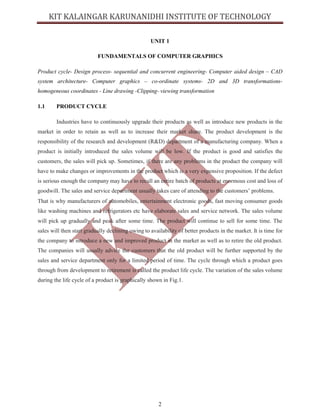 2
UNIT 1
FUNDAMENTALS OF COMPUTER GRAPHICS
Product cycle- Design process- sequential and concurrent engineering- Computer aided design – CAD
system architecture- Computer graphics – co-ordinate systems- 2D and 3D transformations-
homogeneous coordinates - Line drawing -Clipping- viewing transformation
1.1 PRODUCT CYCLE
Industries have to continuously upgrade their products as well as introduce new products in the
market in order to retain as well as to increase their market share. The product development is the
responsibility of the research and development (R&D) department of a manufacturing company. When a
product is initially introduced the sales volume will be low. If the product is good and satisfies the
customers, the sales will pick up. Sometimes, if there are any problems in the product the company will
have to make changes or improvements in the product which is a very expensive proposition. If the defect
is serious enough the company may have to recall an entire batch of products at enormous cost and loss of
goodwill. The sales and service department usually takes care of attending to the customers’ problems.
That is why manufacturers of automobiles, entertainment electronic goods, fast moving consumer goods
like washing machines and refrigerators etc have elaborate sales and service network. The sales volume
will pick up gradually and peak after some time. The product will continue to sell for some time. The
sales will then start gradually declining owing to availability of better products in the market. It is time for
the company to introduce a new and improved product in the market as well as to retire the old product.
The companies will usually advice the customers that the old product will be further supported by the
sales and service department only for a limited period of time. The cycle through which a product goes
through from development to retirement is called the product life cycle. The variation of the sales volume
during the life cycle of a product is graphically shown in Fig.1.
 