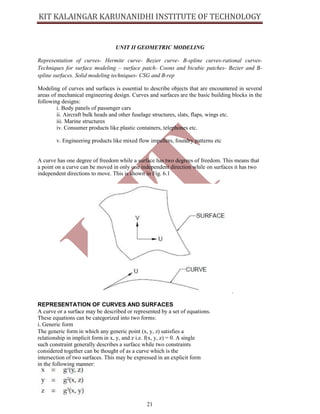 21
UNIT II GEOMETRIC MODELING
Representation of curves- Hermite curve- Bezier curve- B-spline curves-rational curves-
Techniques for surface modeling – surface patch- Coons and bicubic patches- Bezier and B-
spline surfaces. Solid modeling techniques- CSG and B-rep
Modeling of curves and surfaces is essential to describe objects that are encountered in several
areas of mechanical engineering design. Curves and surfaces are the basic building blocks in the
following designs:
i. Body panels of passenger cars
ii. Aircraft bulk heads and other fuselage structures, slats, flaps, wings etc.
iii. Marine structures
iv. Consumer products like plastic containers, telephones etc.
v. Engineering products like mixed flow impellers, foundry patterns etc
A curve has one degree of freedom while a surface has two degrees of freedom. This means that
a point on a curve can be moved in only one independent direction while on surfaces it has two
independent directions to move. This is shown in Fig. 6.1
.
REPRESENTATION OF CURVES AND SURFACES
A curve or a surface may be described or represented by a set of equations.
These equations can be categorized into two forms:
i. Generic form
The generic form in which any generic point (x, y, z) satisfies a
relationship in implicit form in x, y, and z i.e. f(x, y, z) = 0. A single
such constraint generally describes a surface while two constraints
considered together can be thought of as a curve which is the
intersection of two surfaces. This may be expressed in an explicit form
in the following manner:
 