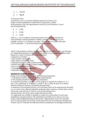 22
ii. Parametric form
A parametric curve is one whose defining equations are in terms of a
simple, common independent variable known as parametric variable.
In the parametric form, the representation is done by a set of functions. A curve
may be represented by
where x, y, z are co-ordinates of the points on the curve which are functions of
some parameter u and the parametric variable is constrained in the interval. For
example, a point (x, y) is located at an angle Ë	from +X axis on a circle with centre
at (0, 0) and radius = 1 can be described in parametric form.
whereË	is the parameter. Surfaces are described similarly for which x, y and z are functions
two independent parameters u and v. Parametric design is very popular in computer aided
design for a variety of reasons, which are listed below:
• Separation of variables
• Each variable is treated alike
• More degrees of freedom/control
• Parametric equations can be transformed directly
• Infinite slopes can be handled without computational breakdown
• Easy to express as vectors
• Amenable to plotting and digitizing
• Inherently bounded
DESIGN OF CURVED SHAPES
Design of curved shapes should satisfy the following requirements:
i. It should be possible to represent the shape mathematically.
ii. The modeling should involve minimum computation.
iii. It should be possible to generate a CNC program to machine the surfaces (2, 3, 4
and 5 axis machining) or to prepare a mould or die to make the part (as in plastic
injection molding or casting or automobile panel pressing).
A component can be designed using the curves and shapes which can be mathematically described
e.g. arc, circle, conics, ellipsoid, hyperbolic paraboloid, sphere, and cone, cylinder, linear, conical -
and circular swept surfaces etc. However very often the designer starts
with specifying a few points which roughly describe the shape.
Two approaches are available to designers to model curves and surfaces in such cases:
interpolation and approximation. The interpolation essentially tries to pass a curve on a
surface called interpolant through all these points. Approximation tries to fit a smoother
curve on surface which may be close to these points but may not actually pass through each
of them. Fig. 6.27 illustrates the difference between interpolation (a) and approximation (b).
 
