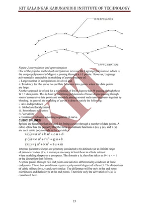 23
Figure 2 interpolation and approximation
One of the popular methods of interpolation is to use the Lagrange polynomial, which is
the unique polynomial of degree n passing through n + 1 points. However, Lagrange
polynomial is unsuitable in modeling of curves because of:
i. Large number of computations involved and
ii. Tendency for the curve to oscillate between data points when the data points
are large.
Another approach is to look for a polynomial of fewer degrees than W passing through these
W + 1 data points. This is done by combining polynomials of lesser degree passing through
several consecutive data points and smoothly piecing several such curve segments together by
blending. In general, the modeling of curves is done to satisfy the following:
i. Axis independence
ii. Global and local control
iii. Smoothness of curves
iv. Versatility
v. Continuity between adjoining segments of curve.
CUBIC SPLINES
Splines are functions that are used for fitting a curve through a number of data points. A
cubic spline has the property that the three co-ordinate functions x (u), y (u), and z (u)
are each cubic polynomials in the variable u:
Whereas parametric curves are generally considered to be defined over an infinite range
of parameter values of u, it is always necessary to limit these to a finite interval
when modeling shapes on a computer. The domain u is, therefore taken as 0 < u < = 1
in the discussion that follows:
A spline passes through two end points and satisfies differentiality condition at these
end points. These four conditions require a polynomial degree of at least 3. The derivations
of cubic splines for x, y and z are similar. The difference will be only in the end point
coordinates and derivatives at the end points. Therefore only the derivation of x(u) is
considered here.
 