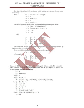 24
Curves are defined by interpolating points and tangents at these points. The parametric
cubic curve can be designed using the four vectors P(0), P(1), P’(0) and P’(1). Each one
of these vectors has three components.
 