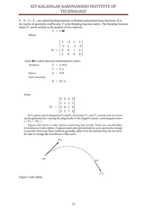 25
F1 , F2 , F3 , F4 , are called blending function or Hermite polynomial basis functions. B is
the matrix of geometric coefficients. F is the blending function matrix. The blending function
matrix F can be written as the product of two matrices.
Figure 3 cubi spline
 