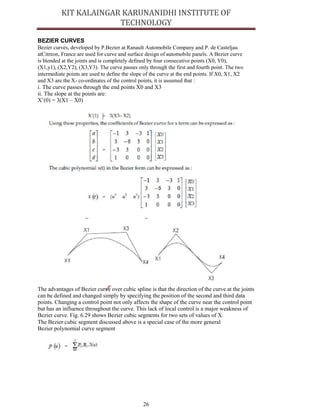 26
BEZIER CURVES
Bezier curves, developed by P.Bezier at Ranault Automobile Company and P. de Casteljau
atCitreon, France are used for curve and surface design of automobile panels. A Bezier curve
is blended at the joints and is completely defined by four consecutive points (X0, Y0),
(X1,y1), (X2,Y2), (X3,Y3). The curve passes only through the first and fourth point. The two
intermediate points are used to define the slope of the curve at the end points. If X0, X1, X2
and X3 are the X- co-ordinates of the control points, it is assumed that :
i. The curve passes through the end points X0 and X3
ii. The slope at the points are:
X’(0) = 3(X1 – X0)
The advantages of Bezier curve over cubic spline is that the direction of the curve at the joints
can be defined and changed simply by specifying the position of the second and third data
points. Changing a control point not only affects the shape of the curve near the control point
but has an influence throughout the curve. This lack of local control is a major weakness of
Bezier curve. Fig. 6.29 shows Bezier cubic segments for two sets of values of X.
The Bezier cubic segment discussed above is a special case of the more general
Bezier polynomial curve segment
 