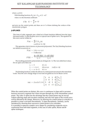 27
β-SPLINES
When the control points are distinct, this curve is continuous in slope and in curvature
between successive segments but it does not pass through any of the intermediate control
points. The cubic ‚-spline has the advantage that the control points may be moved
without affecting slope and curvature continuity and only four spans of the overall curve
will be affected by the change. Moreover, by allowing two control points to coincide it is
possible to create a curvature discontinuity. A slope discontinuity, similarly, can be
introduced by choosing three successive control points to be coincident.
It is possible to represent complex curve shapes by considering composite curves
constructed from individual segments, in the case of cubic spline, Bezier and B-
spline techniques.
 