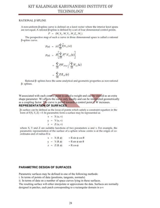 28
RATIONAL β SPLINE
Wiassociated with each control point is called a weight and can be viewed as an extra
shape parameter. Wi affects the curve only locally and can be interpreted geometrically
as a coupling factor. The curve is pulled towards a control point if W increases.
REPRESENTATION OF SURFACES
PARAMETRIC DESIGN OF SURFACES
Parametric surfaces may be defined in one of the following methods:
i. In terms of points of data (positions, tangents, normals)
ii. In terms of data on a number of space curves lying in these surfaces.
The resulting surface will either interpolate or approximate the data. Surfaces are normally
designed in patches, each patch corresponding to a rectangular domain in u-v
 