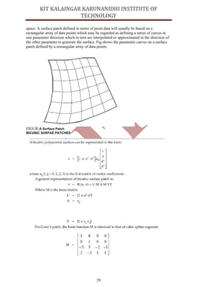 29
space. A surface patch defined in terms of point data will usually be based on a
rectangular array of data points which may be regarded as defining a series of curves in
one parameter direction which in turn are interpolated or approximated in the direction of
the other parameter to generate the surface. Fig.shows the parameter curves on a surface
patch defined by a rectangular array of data points.
FIGUR:A Surface Patch
BICUBIC SURFAE PATCHES
 