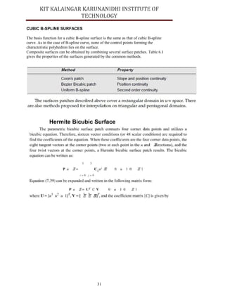31
CUBIC B-SPLINE SURFACES
The basis function for a cubic B-spline surface is the same as that of cubic B-spline
curve. As in the case of B-spline curve, none of the control points forming the
characteristic polyhedron lies on the surface.
Composite surfaces can be obtained by combining several surface patches. Table 6.1
gives the properties of the surfaces generated by the common methods.
 