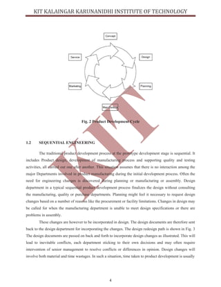 4
Fig. 2 Product Development Cycle
1.2 SEQUENTIAL ENGINEERING
The traditional product development process at the prototype development stage is sequential. It
includes Product design, development of manufacturing process and supporting quality and testing
activities, all carried out one after another. This situation assumes that there is no interaction among the
major Departments involved in product manufacturing during the initial development process. Often the
need for engineering changes is discovered during planning or manufacturing or assembly. Design
department in a typical sequential product development process finalizes the design without consulting
the manufacturing, quality or purchase departments. Planning might feel it necessary to request design
changes based on a number of reasons like the procurement or facility limitations. Changes in design may
be called for when the manufacturing department is unable to meet design specifications or there are
problems in assembly.
These changes are however to be incorporated in design. The design documents are therefore sent
back to the design department for incorporating the changes. The design redesign path is shown in Fig. 3
The design documents are passed on back and forth to incorporate design changes as illustrated. This will
lead to inevitable conflicts, each department sticking to their own decisions and may often require
intervention of senior management to resolve conflicts or differences in opinion. Design changes will
involve both material and time wastages. In such a situation, time taken to product development is usually
 