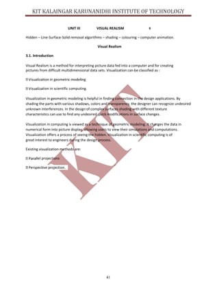 41
UNIT III VISUAL REALISM 9
Hidden – Line-Surface-Solid removal algorithms – shading – colouring – computer animation.
Visual Realism
3.1. Introduction
Visual Realism is a method for interpreting picture data fed into a computer and for creating
pictures from difficult multidimensional data sets. Visualization can be classified as :
tion in scientific computing.
Visualization in geometric modeling is helpful in finding connection in the design applications. By
shading the parts with various shadows, colors and transparency, the designer can recognize undesired
unknown interferences. In the design of complex surfaces shading with different texture
characteristics can use to find any undesired quick modifications in surface changes.
Visualization in computing is viewed as a technique of geometric modeling. It changes the data in
numerical form into picture display, allowing users to view their simulations and computations.
Visualization offers a process of seeing the hidden. Visualization in scientific computing is of
great interest to engineers during the design process.
Existing visualization methods are:
lel projections
 