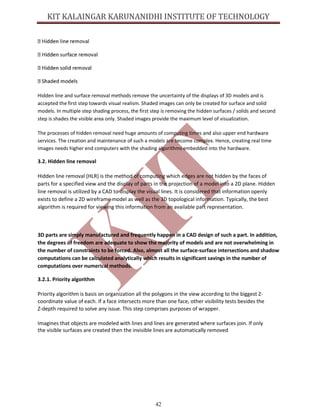 42
Hidden line and surface removal methods remove the uncertainty of the displays of 3D models and is
accepted the first step towards visual realism. Shaded images can only be created for surface and solid
models. In multiple step shading process, the first step is removing the hidden surfaces / solids and second
step is shades the visible area only. Shaded images provide the maximum level of visualization.
The processes of hidden removal need huge amounts of computing times and also upper end hardware
services. The creation and maintenance of such a models are become complex. Hence, creating real time
images needs higher end computers with the shading algorithms embedded into the hardware.
3.2. Hidden line removal
Hidden line removal (HLR) is the method of computing which edges are not hidden by the faces of
parts for a specified view and the display of parts in the projection of a model into a 2D plane. Hidden
line removal is utilized by a CAD to display the visual lines. It is considered that information openly
exists to define a 2D wireframe model as well as the 3D topological information. Typically, the best
algorithm is required for viewing this information from an available part representation.
3D parts are simply manufactured and frequently happen in a CAD design of such a part. In addition,
the degrees of freedom are adequate to show the majority of models and are not overwhelming in
the number of constraints to be forced. Also, almost all the surface-surface intersections and shadow
computations can be calculated analytically which results in significant savings in the number of
computations over numerical methods.
3.2.1. Priority algorithm
Priority algorithm is basis on organization all the polygons in the view according to the biggest Z-
coordinate value of each. If a face intersects more than one face, other visibility tests besides the
Z-depth required to solve any issue. This step comprises purposes of wrapper.
Imagines that objects are modeled with lines and lines are generated where surfaces join. If only
the visible surfaces are created then the invisible lines are automatically removed
 