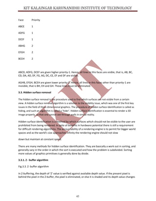 43
Face Priority
ABCE 1
ADFG 1
DCEF 1
ABHG 2
EFGH 2
BCEH 2
ABCD, ADFG, DCEF are given higher priority-1. Hence, all lines in this faces are visible, that is, AB, BC,
CD, DA, AD, DF, FG, AG, DC, CE, EF and DF are visible.
AGHB, EFGH, BCEH are given lower priority-2. Hence, all lines in this faces other than priority-1 are
invisible, that is BH, EH and GH. These lines must be eliminated.
3.3. Hidden surface removal
The hidden surface removal is the procedure used to find which surfaces are not visible from a certain
view. A hidden surface removal algorithm is a solution to the visibility issue, which was one of the first key
issues in the field of three dimensional graphics. The procedure of hidden surface identification is called as
hiding, and such an algorithm is called a ‘hider’. Hidden surface identification is essential to render a 3D
image properly, so that one cannot see through walls in virtual reality.
Hidden surface identification is a method by which surfaces which should not be visible to the user are
prohibited from being rendered. In spite of benefits in hardware potential there is still a requirement
for difficult rendering algorithms. The accountability of a rendering engine is to permit for bigger world
spaces and as the world’s size approaches infinity the rendering engine should not slow
down but maintain at constant speed.
There are many methods for hidden surface identification. They are basically a work out in sorting, and
generally vary in the order in which the sort is executed and how the problem is subdivided. Sorting
more values of graphics primitives is generally done by divide.
3.3.1. Z - buffer algorithm
Fig.3.3. Z- buffer algorithm
In Z-buffering, the depth of ‘Z’ value is verified against available depth value. If the present pixel is
behind the pixel in the Z-buffer, the pixel is eliminated, or else it is shaded and its depth value changes
 