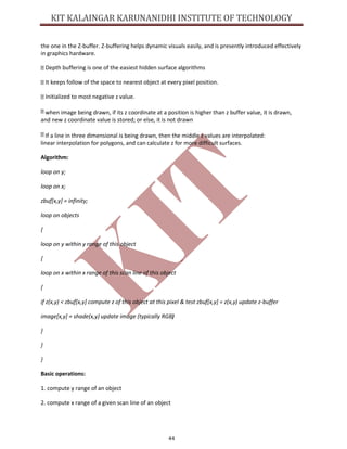 44
the one in the Z-buffer. Z-buffering helps dynamic visuals easily, and is presently introduced effectively
in graphics hardware.
Depth buffering is one of the easiest hidden surface algorithms
It keeps follow of the space to nearest object at every pixel position.
Initialized to most negative z value.
when image being drawn, if its z coordinate at a position is higher than z buffer value, it is drawn,
and new z coordinate value is stored; or else, it is not drawn
If a line in three dimensional is being drawn, then the middle z values are interpolated:
linear interpolation for polygons, and can calculate z for more difficult surfaces.
Algorithm:
loop on y;
loop on x;
zbuf[x,y] = infinity;
loop on objects
{
loop on y within y range of this object
{
loop on x within x range of this scan line of this object
{
if z(x,y) < zbuf[x,y] compute z of this object at this pixel & test zbuf[x,y] = z(x,y) update z-buffer
image[x,y] = shade(x,y) update image (typically RGB)
}
}
}
Basic operations:
1. compute y range of an object
2. compute x range of a given scan line of an object
 