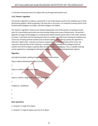 45
3. Calculate intersection point of a object with ray through pixel position (x,y).
3.3.2. Painter’s algorithm
The painter's algorithm is called as a priority fill, is one of the easiest results to the visibility issue in three
dimensional graphics. When projecting a 3D view onto a 2D screen, it is essential at various points to be
finalized which polygons are visible, and which polygons are hidden.
The ‘painter's algorithm’ shows to the method employed by most of the painters of painting remote
parts of a scene before parts which are close thereby hiding some areas of distant parts. The painter's
algorithm arranges all the polygons in a view by their depth and then paints them in this order, extreme
to closest. It will paint over the existing parts that are usually not visible hence solving the visibility issue
at the cost of having painted invisible areas of distant objects. The ordering used by the algorithm is
referred a 'depth order', and does not have to respect the distances to the parts of the scene: the
important characteristics of this ordering is, somewhat, that if one object has ambiguous part of
another then the first object is painted after the object that it is ambiguous. Thus, a suitable ordering
can be explained as a topological ordering of a directed acyclic graph showing between objects.
Algorithm:
sort objects by depth, splitting if necessary to handle intersections;
loop on objects (drawing from back to front)
{
loop on y within y range of this object
{
loop on x within x range of this scan line of this object
{
image[x,y] = shade(x,y);
}
}
}
Basic operations:
1. compute ‘y’ range of an object
2. compute ‘x’ range of a given scan line of an object
 