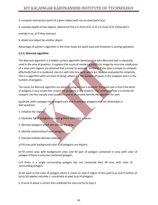 46
3. compute intersection point of a given object with ray via pixel point (x,y).
4. evaluate depth of two objects, determine if A is in front of B, or B is in front of A, if they don’t
overlap in xy, or if they intersect
5. divide one object by another object
Advantage of painter's algorithm is the inner loops are quite easy and limitation is sorting operation.
3.3.3. Warnock algorithm
The Warnock algorithm is a hidden surface algorithm developed by John Warnock that is classically
used in the area of graphics. It explains the issues of rendering a difficult image by recursive subdivision
of a view until regions are attained that is trivial to evaluate. Similarly, if the view is simple to compute
effectively then it is rendered; else it is split into tiny parts which are likewise evaluated for simplicity.
This is a algorithm with run-time of O(np), where p is the number of pixels in the viewport and n is the
number of polygons.
The inputs for Warnock algorithm are detail of polygons and a viewport. The good case is that if the detail
of polygons is very simple then creates the polygons in the viewport. The continuous step is to divide the
viewport into four equally sized quadrants and to recursively identify the algorithm for each
quadrant, with a polygon list changed such that it contains polygons that are detectable in
that quadrant.
1. Initialize the region.
2. Generate list of polygons by sorting them with their z values.
3. Remove polygons which are outside the area.
4. Identify relationship of each polygon.
5. Execute visibility decision analysis:
a) Fill area with background color if all polygons are disjoint,
b) Fill entire area with background color and fill part of polygon contained in area with color of
polygon if there is only one contained polygon,
c) If there is a single surrounding polygon but not contained then fill area with color of
surrounding polygon.
d) Set pixel to the color of polygon which is closer to view if region of the pixel (x,y) and if neither of
(a) to (d) applies calculate z- coordinate at pixel (x,y) of polygons.
6. If none of above is correct then subdivide the area and Go to Step 2.
 
