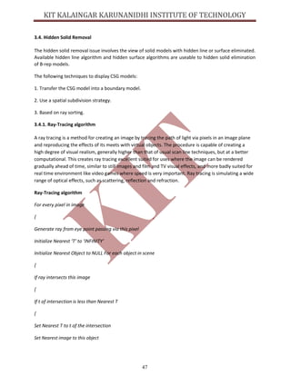 47
3.4. Hidden Solid Removal
The hidden solid removal issue involves the view of solid models with hidden line or surface eliminated.
Available hidden line algorithm and hidden surface algorithms are useable to hidden solid elimination
of B-rep models.
The following techniques to display CSG models:
1. Transfer the CSG model into a boundary model.
2. Use a spatial subdivision strategy.
3. Based on ray sorting.
3.4.1. Ray-Tracing algorithm
A ray tracing is a method for creating an image by tracing the path of light via pixels in an image plane
and reproducing the effects of its meets with virtual objects. The procedure is capable of creating a
high degree of visual realism, generally higher than that of usual scan line techniques, but at a better
computational. This creates ray tracing excellent suited for uses where the image can be rendered
gradually ahead of time, similar to still images and film and TV visual effects, and more badly suited for
real time environment like video games where speed is very important. Ray tracing is simulating a wide
range of optical effects, such as scattering, reflection and refraction.
Ray-Tracing algorithm
For every pixel in image
{
Generate ray from eye point passing via this pixel
Initialize Nearest ‘T’ to ‘INFINITY’
Initialize Nearest Object to NULL For each object in scene
{
If ray intersects this image
{
If t of intersection is less than Nearest T
{
Set Nearest T to t of the intersection
Set Nearest image to this object
 