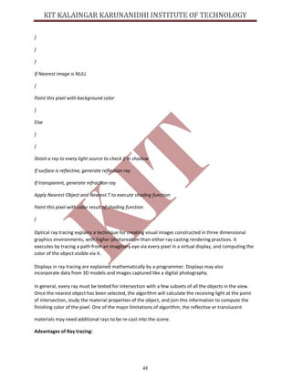 48
}
}
}
If Nearest image is NULL
{
Paint this pixel with background color
}
Else
}
{
Shoot a ray to every light source to check if in shadow
If surface is reflective, generate reflection ray
If transparent, generate refraction ray
Apply Nearest Object and Nearest T to execute shading function
Paint this pixel with color result of shading function
}
Optical ray tracing explains a technique for creating visual images constructed in three dimensional
graphics environments, with higher photorealism than either ray casting rendering practices. It
executes by tracing a path from an imaginary eye via every pixel in a virtual display, and computing the
color of the object visible via it.
Displays in ray tracing are explained mathematically by a programmer. Displays may also
incorporate data from 3D models and images captured like a digital photography.
In general, every ray must be tested for intersection with a few subsets of all the objects in the view.
Once the nearest object has been selected, the algorithm will calculate the receiving light at the point
of intersection, study the material properties of the object, and join this information to compute the
finishing color of the pixel. One of the major limitations of algorithm, the reflective or translucent
materials may need additional rays to be re-cast into the scene.
Advantages of Ray tracing:
 