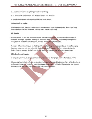 49
1. A realistic simulation of lighting over other rendering.
2. An effect such as reflections and shadows is easy and effective.
3. Simple to implement yet yielding impressive visual results.
Limitation of ray tracing:
Scan line algorithms use data consistency to divide computations between pixels, while ray tracing
normally begins the process a new, treating every eye ray separately.
3.5. Shading
Shading defines to describe depth perception in three dimensioning models by different levels of
darkness. Shading is applied in drawing for describes levels of darkness on paper by adding media
heavy densely shade for darker regions, and less densely for lighter regions.
There are different techniques of shading with cross hatching where perpendicular lines of changing
closeness are drawn in a grid pattern to shade an object. The closer the lines are combining, the
darker the area appears. Similarly, the farther apart the lines are, the lighter the area shows.
3.5.1. Shading techniques:
In computer graphics, shading submits to the procedure of changing the color of an object in the
3D view, a photorealistic effect to be based on its angle to lights and its distance from lights. Shading is
performed through the rendering procedure by a program called a ‘Shader’. Flat shading and Smooth
shading are the two major techniques using in Computer graphics.
 