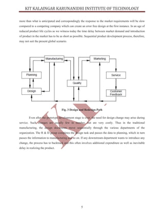 5
more than what is anticipated and correspondingly the response to the market requirements will be slow
compared to a competing company which can create an error free design at the first instance. In an age of
reduced product life cycles as we witness today the time delay between market demand and introduction
of product in the market has to be as short as possible. Sequential product development process, therefore,
may not suit the present global scenario.
Fig. 3 Design and Redesign Path
Even after the prototype development stage is over, the need for design change may arise during
service. Such changes are usually few in number, but are very costly. Thus in the traditional
manufacturing, the design documents move sequentially through the various departments of the
organization. The R & D group completes the design task and passes the data to planning, which in turn
passes the information to manufacturing and so on. If any downstream department wants to introduce any
change, the process has to backtrack and this often involves additional expenditure as well as inevitable
delay in realizing the product.
 