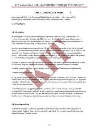 50
UNIT IV ASSEMBLY OF PARTS 9
Assembly modelling – interferences of positions and orientation – tolerance analysis-
massproperty calculations – mechanism simulation and interference checking.
Assembly of parts
4.1. Introduction
In today’s global situation, two main things are significant for the industry: cost reduction and
environment protection. Since the late 70’s it has been developed that the assembly procedure
normally signify one third of the product cost. Hence, it is essential to design appropriate plans for
parts assembly: manufacturing, and disassembly: recycling.
A realistic assembly procedure can increase efficiency, cost reduction and improve the recycling of
product. To overcome these problems, various simulations based on digital mock-ups of products are
required. Even though modeling and analysis software, presently applied at various stages of the
Product Development Process, can suggest results to several of the above stated needs, the progress
of a committed assembly and disassembly combine simulation stage is still a need.
To attain an optimum assembly method, various complex software for assembly analysis and, as well
as simulation programs based on multi agent methods or which apply contact data between
assembly components, were created. Newly, Virtual Reality (VR) has broadly developed towards
Assembly realistic simulation.
As the contact between objects is at the basis of the assembly simulations need 3D objects shapes, the
contact detection is addressed here as the first step in the Assembly simulation process. The equivalent
procedure establishes links between shapes, contact mock-ups and component kinematics, which gives
a basic set of meaningful data
All mechanical parts are applying one of the common CAD modelers. Thus, the existing assembly
modules of 3D CAD software and their definite method to modeling assemblies have a tough influence
on how products are calculated. Also, for the realistic simulation, the data exchange CAD to Virtual
Reality is one of the significant problems presently faced by the virtual prototyping community.
4.2. Assembly modeling
Assembly modeling is a technique applied by CAD and product visualization software systems to
utilize multiple files that shows components within a product. The components within an assembly
are called as solid / surface models.
 