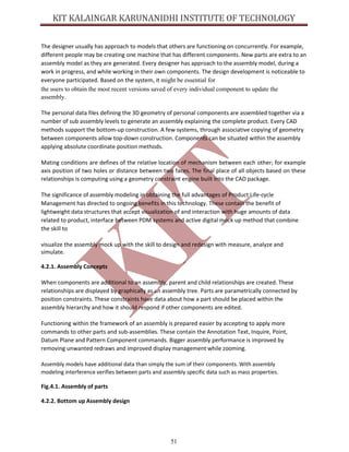 51
The designer usually has approach to models that others are functioning on concurrently. For example,
different people may be creating one machine that has different components. New parts are extra to an
assembly model as they are generated. Every designer has approach to the assembly model, during a
work in progress, and while working in their own components. The design development is noticeable to
everyone participated. Based on the system, it might be essential for
the users to obtain the most recent versions saved of every individual component to update the
assembly.
The personal data files defining the 3D geometry of personal components are assembled together via a
number of sub assembly levels to generate an assembly explaining the complete product. Every CAD
methods support the bottom-up construction. A few systems, through associative copying of geometry
between components allow top-down construction. Components can be situated within the assembly
applying absolute coordinate position methods.
Mating conditions are defines of the relative location of mechanism between each other; for example
axis position of two holes or distance between two faces. The final place of all objects based on these
relationships is computing using a geometry constraint engine built into the CAD package.
The significance of assembly modeling in obtaining the full advantages of Product Life-cycle
Management has directed to ongoing benefits in this technology. These contain the benefit of
lightweight data structures that accept visualization of and interaction with huge amounts of data
related to product, interface between PDM systems and active digital mock up method that combine
the skill to
visualize the assembly mock up with the skill to design and redesign with measure, analyze and
simulate.
4.2.1. Assembly Concepts
When components are additional to an assembly, parent and child relationships are created. These
relationships are displayed by graphically as an assembly tree. Parts are parametrically connected by
position constraints. These constraints have data about how a part should be placed within the
assembly hierarchy and how it should respond if other components are edited.
Functioning within the framework of an assembly is prepared easier by accepting to apply more
commands to other parts and sub-assemblies. These contain the Annotation Text, Inquire, Point,
Datum Plane and Pattern Component commands. Bigger assembly performance is improved by
removing unwanted redraws and improved display management while zooming.
Assembly models have additional data than simply the sum of their components. With assembly
modeling interference verifies between parts and assembly specific data such as mass properties.
Fig.4.1. Assembly of parts
4.2.2. Bottom up Assembly design
 