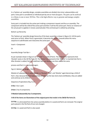 52
In a ‘bottom up’ assembly design, complex assemblies are divided into minor subassemblies and
parts. Every part is considered as individual part by one or more designers. The parts can be archived
in a library in one or more 3D Files. This is the high effective way to generate and manage complex
assemblies.
Every part is included into the active part making a component request and thus an assembly. The
component will be the child of the active part and then it will be the active part. Hence an instance of
the actual part is applied; it revises automatically if the archived part is edited by activating.
Bottom up Hierarchy:
The ‘bottom up’ assembly design hierarchy of the basic assembly is shown in figure 4.2. All the parts
exist prior to Part1. When Part1 is generated, it becomes the active. It would utilize the menu
sequence to add Bracket and it becomes the active part.
Insert > Component
Or
Assembly Design Tool Bar >
As per example shown in figure 4.2., ‘Bracket’ is a child of Part1. The dashed line represents that
‘Bracket’ exists in the 3D file Parts Z3. The dotted line represents that ‘Bracket’ is inserted into Part-1.
After Bracket is added, Part1 is redefined. Bolt and Washer are then added the same
process and Part-1 is reactivated again.
Fig.4.2. Bottom up Design – Part 1
Module of subassembly is added similar as ‘Bracket’, ‘Bolt’, and ‘Washer’ again becoming a child of
Part-1. But, because Module Subassembly already has the two items Seal and Module, they are added
and continue as its children.
Sequence of operations (Fig. 4.2.):
-1 has 1 part.
-1 has 4 components.
-1 is eliminated from the active assembly before it is saved and Part1 are removed. The original
parts placed in the file Parts Z3 are not changed.
-1 is saved and Part1 is also saved.
 