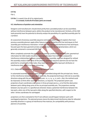 54
File-1.
-1 is saved it has all of its original parts.
-1 is erased, it and all of its basic parts are erased.
4.3. Interference of position and orientation
Designers and manufacturers should check jointly that a provided product can be assembled,
without interference between parts, before the product to be manufactured. Similarly, all the CAD
tools presently have the potential to directly analyze the possibility of a specified assembly plan for
a product.
An assessment of previous assembly sequence and optimization research explains that most
previous assembly planners apply either feature-mating or interference-free techniques to find
assembly part interference interaction. In both feature-mating and interference-free techniques
focused upon the basic geometrical data and restrictions for the designed product, which are
generally contained in connected CAD files.
When completely automate the procedure of creating a professional assembly plan, geometrical
information for CAD models should be automatically taken from CAD files, analyzed for
interference relationships between components in the assembly, and then designed for utilized
the assembly analysis tools. Most of the previous assembly sequence planners do not have the
potential to complete the three tasks; they need users to manually input part attributes or
interference data, which is so time-consuming.
4.3.1. Determining Interference Relationships between Parts
In automated assembly schemes, most parts are assembled along with the principal axis. Hence,
to fine interference between parts while assembly, the projected technique referred six assembly
directions along with the principal assembly axis: +x, -x, +y, -y, +z, and -z. But, the method could
be improved, to think other assembly directions, as required. The projected system uses
projection of part coordinates onto planes in three principal axis (x, y ,z) to find the obstruction
between parts sliding along some of the six principal assembly axis. The projections overlap
between any two parts in a specified axis direction shows a potential interference between the
two parts, when one of the two parts slides along the specified direction, with respect to the
other. Vertex coordinates for overlapped
projections are then evaluated to find if real collisions would happen between parts with
overlapped projections. The planned process stores the determined interference data for allocated
assembly direction in a group of interference free matrices, for compatibility with previous
planners of assembly.
 