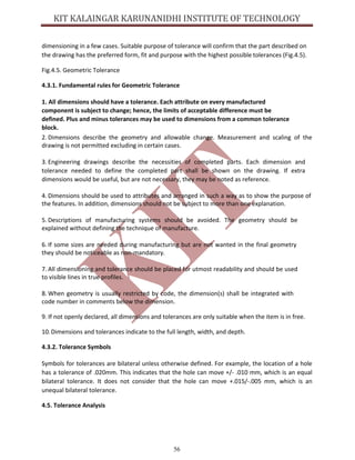 56
dimensioning in a few cases. Suitable purpose of tolerance will confirm that the part described on
the drawing has the preferred form, fit and purpose with the highest possible tolerances (Fig.4.5).
Fig.4.5. Geometric Tolerance
4.3.1. Fundamental rules for Geometric Tolerance
1. All dimensions should have a tolerance. Each attribute on every manufactured
component is subject to change; hence, the limits of acceptable difference must be
defined. Plus and minus tolerances may be used to dimensions from a common tolerance
block.
2. Dimensions describe the geometry and allowable change. Measurement and scaling of the
drawing is not permitted excluding in certain cases.
3. Engineering drawings describe the necessities of completed parts. Each dimension and
tolerance needed to define the completed part shall be shown on the drawing. If extra
dimensions would be useful, but are not necessary, they may be noted as reference.
4. Dimensions should be used to attributes and arranged in such a way as to show the purpose of
the features. In addition, dimensions should not be subject to more than one explanation.
5. Descriptions of manufacturing systems should be avoided. The geometry should be
explained without defining the technique of manufacture.
6. If some sizes are needed during manufacturing but are not wanted in the final geometry
they should be noticeable as non-mandatory.
7. All dimensioning and tolerance should be placed for utmost readability and should be used
to visible lines in true profiles.
8. When geometry is usually restricted by code, the dimension(s) shall be integrated with
code number in comments below the dimension.
9. If not openly declared, all dimensions and tolerances are only suitable when the item is in free.
10.Dimensions and tolerances indicate to the full length, width, and depth.
4.3.2. Tolerance Symbols
Symbols for tolerances are bilateral unless otherwise defined. For example, the location of a hole
has a tolerance of .020mm. This indicates that the hole can move +/- .010 mm, which is an equal
bilateral tolerance. It does not consider that the hole can move +.015/-.005 mm, which is an
unequal bilateral tolerance.
4.5. Tolerance Analysis
 