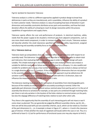 57
Fig.4.6. Symbols for Geometric Tolerance
Tolerance analysis is a title to a different approaches applied in product design to know how
deficiencies in parts as they are manufactured, and in assemblies, influence the ability of a product
to meet customer needs. Tolerance analysis is a way of accepting how basis of deviation in part
dimensions and assembly constraints distribute across parts and assemblies, and how that total
deviation affects the ability of a drawing to reach its design necessities within the process
capabilities of organizations and supply chains.
Tolerance openly affects the cost and performance of products. In electrical machines, safety
needs that the power supply to be situated a minimum gap from adjacent components, such as
one more sheet-metal component, in order to remove electrical short circuits. Tolerance analysis
will describe whether the small clearances specified will meet the safety requirement, assigned
manufacturing and assembly variability force on the minimum clearance.
4.5.1. Tolerance stack-up
Tolerance stack-up computations show the collective effect of part tolerance with respect to an
assembly need. The tolerances ‘stacking up’ would describe to adding tolerances to obtain total
part tolerance, then evaluating that to the existing gap in order to see if the design will work
suitably. This simple evaluation is also defined as ‘worst case analyses’. Worst case analysis is
suitable for definite needs where failure would signify failure for a company. It is also needful and
suitable for problems that occupy a low number of parts. Worst case analysis is always carried out
in a single direction that is a 1- D analysis. If the analysis has part dimensions that are not parallel
to the assembly measurement being defined, the stack-up approach must be edited since 2D
variation such as angles, or any variation that is not parallel with the 1-D direction, does not
influence the measurement of assembly with a 1-to-1 ratio.
The tolerance stacking issue occurs in the perception of assemblies from interchangeable parts
because of the inability to create or join parts accurately according to nominal. Either the
applicable part dimension changes around various nominal value from part by part or it is the act of
assembly that directs to variation. For example, as two parts are combined through matching holes
pair there is not only variation in the location of the holes relative to nominal centers on the parts
but also the slippage difference of matching holes relative to each other when safe.
Thus there is the opportunity that the assembly of such interacting parts will not move or won’t
come closer as planned. This can generally be judged by different assembly criteria, say G1, G2,...
Here we will be discussed with just one assembly criterion, say G, which can be noted as a function
of the part dimensions L1,...,Ln. A example is shown in Figure 4.7., where n = 6 and is the clearance
gap of interest. It finds whether the stack of cogwheels will locate within the case or not. Thus it is
preferred to have G > 0, but for performance of functional causes one may also require to limit G.
 