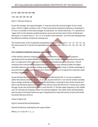 58
G = L1 − (L2 + L3 + L4 + L5 + L6)
= L1 − L2 − L3 − L4 − L5 − L6
Fig.4.7. Tolerance Stack-up
As per the example, the required lengths ‘Li ‘may vary from the nominal lengths ‘λi’ by a small
value. If there is higher variation in the ‘Li’ there may well be important problems in accepting G >
0. Thus it is sensible to limit these changes via tolerances. For similar tolerances, ‘Ti’, represent an
‘upper limit’ on the absolute variation between actual and nominal values of the i th detail part
dimension, it is means that |Li − λi| ≤ Ti. It is mostly in the interpreta on of this last inequality that
the different methods of tolerance stacking vary.
The nominal value ‘γ’of G is typically computed by replacing in equa on L1 − L2 − L3 − L4 − L5 − L6,
the actual values of Li’s by the corresponding nominal values of λi, that is γ = λ1 − λ2 − λ3 − λ4 − λ5
− λ6 .
4.5.2. Statistical method for tolerance analysis (RSS) :
In RSS method, tolerance stacking a significant new element is added to the assumptions,
specifically which the detail differences from nominal are random and independent from part by
part. It is expensive in the sense that it frequently commanded very close tolerances. That all
variations from nominal should dispose themselves in worst case method to defer the higher
assembly tolerance is a relatively unlikely proposition. On the other hand, it had the advantage of
assurance the resulting assembly tolerance. Statistical tolerance in its typical form operates under
two basic hypotheses:
As per Centered Normal Distribution, somewhat considering that the ‘Li’ can occur anywhere
within the tolerance distribu on [λi − Ti, λi + Ti], assume that the ‘Li’ are normal random variables,
that is change randomly according to a normal distribution, centered on that similar interval and
with a ±3σ distribute equal to the span of that interval, hence 99.73% of all ‘Li’ values occur within
this gap. As per the normal distribution is such that the ‘Li’ fall with upper frequency in the middle
near ‘λi’ and with low frequency closer the interval endpoints. The match of the ±3σ distribution
with the span of the detail tolerance span is hypothetical to state that almost all parts will satisfy
the detail tolerance limits as
shown in figure 4.8.
Fig.4.8. Centered Normal Distribution
Statistical tolerance stacking formula is given below:
Where, ai = ±1 for all i = 1,...,n.
 
