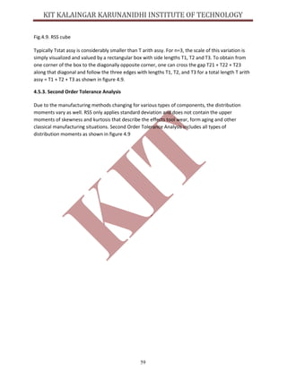 59
Fig.4.9. RSS cube
Typically Tstat assy is considerably smaller than T arith assy. For n=3, the scale of this variation is
simply visualized and valued by a rectangular box with side lengths T1, T2 and T3. To obtain from
one corner of the box to the diagonally opposite corner, one can cross the gap T21 + T22 + T23
along that diagonal and follow the three edges with lengths T1, T2, and T3 for a total length T arith
assy = T1 + T2 + T3 as shown in figure 4.9.
4.5.3. Second Order Tolerance Analysis
Due to the manufacturing methods changing for various types of components, the distribution
moments vary as well. RSS only applies standard deviation and does not contain the upper
moments of skewness and kurtosis that describe the effects tool wear, form aging and other
classical manufacturing situations. Second Order Tolerance Analysis includes all types of
distribution moments as shown in figure 4.9
 