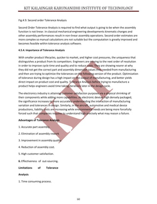 60
Fig.4.9. Second order Tolerance Analysis
Second Order Tolerance Analysis is required to find what output is going to be when the assembly
function is not linear. In classical mechanical engineering developments kinematic changes and
other assembly performances result in non-linear assembly operations. Second order estimates are
more complex so manual calculations are not suitable but the computation is greatly improved and
becomes feasible within tolerance analysis software.
4.5.4. Importance of Tolerance Analysis
With smaller product lifecycles, quicker to market, and higher cost pressures, the uniqueness that
distinguishes a product from its competitors. Engineers are moving to the next order of resolution
in order to improve cycle time and quality and to reduce costs. They are showing nearer at why
they did not get the correct part and assembly dimension values they needed from manufacturing
and then are trying to optimize the tolerances on the following version of the product. Optimization
of tolerance during design has a high impact on the output of manufacturing, and better yields
direct impact on product cost and quality. Tolerance Analysis before trying to manufacture a
product helps engineers avoid time taking iterations later in the design cycle.
The electronics industry is attaining customer satisfaction purposes via a physical shrinking of
their components while adding more capabilities. As electronic devices high densely packaged,
the significance increases to more accurately understanding the interaction of manufacturing
variation and tolerances in design. Similarly, in the aircraft, automotive and medical device
productions, liability costs are increasing while environmental needs are being more forcefully
forced such that companies requires to understand high precisely what may reason a failure.
Advantages of Tolerance Analysis
1. Accurate part assembly.
2. Elimination of assembly rework
3. Improvement in assembly quality.
4. Reduction of assembly cost.
5. High customer satisfaction.
6. Effectiveness of out-sourcing.
Limitations of Tolerance
Analysis
1. Time consuming process.
 