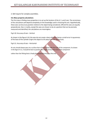 61
2. Skill require for complex assemblies.
4.6.Mass property calculations
The first step in finding mass properties is to set up the location of the X, Y, and Z axis. The correctness
of the calculations will depend completely on the knowledge used in choosing the axis. Hypothetically,
these axes can be at any position relative to the object being considered, offered the axes are equally
perpendicular. But, in reality, except the axes are chosen to be at a position that can be precisely
measured and identified, the calculations are meaningless.
Fig.4.10. Accuracy of axis – Vertical
As shown in the figure 4.10, the axes do not create a best reference hence a small error in squareness
of the base of the cylinder origins the object to tilt away from the vertical axis.
Fig.4.11. Accuracy of axis – Horizontal
An axis should always pass via a surface that is firmly linked with the bulk of the component. As shown
in the figure 4.11, it would be best to position the origin (Z=0) at the end of the component
rather than the fitting that is freely dimensioned virtual to the end.
 