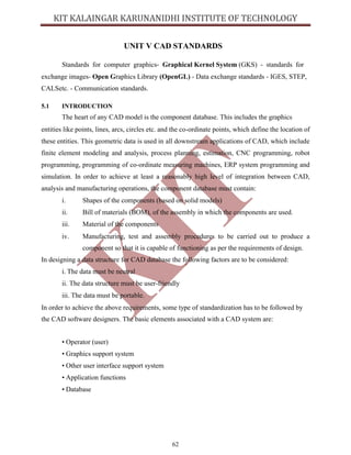 62
UNIT V CAD STANDARDS
Standards for computer graphics- Graphical Kernel System (GKS) - standards for
exchange images- Open Graphics Library (OpenGL) - Data exchange standards - IGES, STEP,
CALSetc. - Communication standards.
5.1 INTRODUCTION
The heart of any CAD model is the component database. This includes the graphics
entities like points, lines, arcs, circles etc. and the co-ordinate points, which define the location of
these entities. This geometric data is used in all downstream applications of CAD, which include
finite element modeling and analysis, process planning, estimation, CNC programming, robot
programming, programming of co-ordinate measuring machines, ERP system programming and
simulation. In order to achieve at least a reasonably high level of integration between CAD,
analysis and manufacturing operations, the component database must contain:
i. Shapes of the components (based on solid models)
ii. Bill of materials (BOM), of the assembly in which the components are used.
iii. Material of the components
iv. Manufacturing, test and assembly procedures to be carried out to produce a
component so that it is capable of functioning as per the requirements of design.
In designing a data structure for CAD database the following factors are to be considered:
i. The data must be neutral
ii. The data structure must be user-friendly
iii. The data must be portable.
In order to achieve the above requirements, some type of standardization has to be followed by
the CAD software designers. The basic elements associated with a CAD system are:
• Operator (user)
• Graphics support system
• Other user interface support system
• Application functions
• Database
 