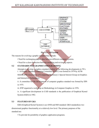 63
Fig. 5.1 CAD System
The reasons for evolving a graphic standard thus include:
• Need for exchanging graphic data between different computer systems.
• Need for a clear distinction between modeling and reviewing aspects.
5.2 STANDARDS FOR GRAPHICS PROGRAMMING
Attempts to develop a graphics standard resulted in the following developments in 70’s:
i. A Graphic Standards Planning Committee (GSPC) was formed in 1974 by ACM-
SIGGRAPH (Association of Computing Machinery’s Special Interest Group on Graphics
and Interactive Techniques).
ii. A committee for the development of computer graphics standard was formed by DIN
in 1975.
iii. IFIP organized a workshop on Methodology in Computer Graphics in 1976.
iv. A significant development in CAD standards is the publication of Graphical Kernel
System (GKS) in 1982.
5.3 FEATURES OF GKS
GKS (Graphical Kernel System) is an ANSI and ISO standard. GKS standardizes two
dimensional graphics functionality at a relatively low level. The primary purposes of the
standard are:
• To provide for portability of graphics application programs.
 