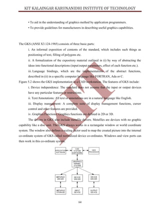 64
• To aid in the understanding of graphics method by application programmers.
• To provide guidelines for manufacturers in describing useful graphics capabilities.
The GKS (ANSI X3.124-1985) consists of three basic parts:
i. An informal exposition of contents of the standard, which includes such things as
positioning of text, filling of polygons etc.
ii. A formalization of the expository material outlined in (i) by way of abstracting the
ideas into functional descriptions (input/output parameters, effect of each function etc.).
iii. Language bindings, which are the implementations of the abstract functions,
described in (ii) in a specific computer language like FORTRAN, Ada or C.
Figure 5.2 shows the GKS implementation in a CAD workstation. The features of GKS include:
i. Device independence: The standard does not assume that the input or output devices
have any particular features or restrictions.
ii. Text/Annotations: All text or annotations are in a natural language like English.
iii. Display management: A complete suite of display management functions, cursor
control and other features are provided.
iv. Graphics Functions: Graphics functions are defined in 2D or 3D.
The drivers in GKS also include metafile drivers. Metafiles are devices with no graphic
capability like a disc unit. The GKS always works in a rectangular window or world coordinate
system. The window also defines a scaling factor used to map the created picture into the internal
co-ordinate system of GKS called normalized device co-ordinates. Windows and view ports can
then work in this co-ordinate system.
 