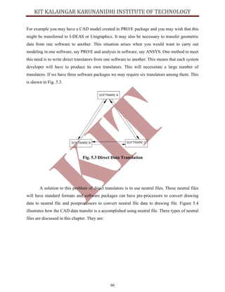 66
For example you may have a CAD model created in PRO/E package and you may wish that this
might be transferred to I-DEAS or Unigraphics. It may also be necessary to transfer geometric
data from one software to another. This situation arises when you would want to carry out
modeling in one software, say PRO/E and analysis in software, say ANSYS. One method to meet
this need is to write direct translators from one software to another. This means that each system
developer will have to produce its own translators. This will necessitate a large number of
translators. If we have three software packages we may require six translators among them. This
is shown in Fig. 5.3.
Fig. 5.3 Direct Data Translation
A solution to this problem of direct translators is to use neutral files. These neutral files
will have standard formats and software packages can have pre-processors to convert drawing
data to neutral file and postprocessors to convert neutral file data to drawing file. Figure 5.4
illustrates how the CAD data transfer is a accomplished using neutral file. Three types of neutral
files are discussed in this chapter. They are:
 
