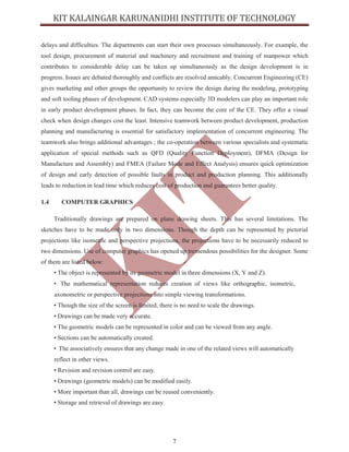 7
delays and difficulties. The departments can start their own processes simultaneously. For example, the
tool design, procurement of material and machinery and recruitment and training of manpower which
contributes to considerable delay can be taken up simultaneously as the design development is in
progress. Issues are debated thoroughly and conflicts are resolved amicably. Concurrent Engineering (CE)
gives marketing and other groups the opportunity to review the design during the modeling, prototyping
and soft tooling phases of development. CAD systems especially 3D modelers can play an important role
in early product development phases. In fact, they can become the core of the CE. They offer a visual
check when design changes cost the least. Intensive teamwork between product development, production
planning and manufacturing is essential for satisfactory implementation of concurrent engineering. The
teamwork also brings additional advantages ; the co-operation between various specialists and systematic
application of special methods such as QFD (Quality Function Deployment), DFMA (Design for
Manufacture and Assembly) and FMEA (Failure Mode and Effect Analysis) ensures quick optimization
of design and early detection of possible faults in product and production planning. This additionally
leads to reduction in lead time which reduces cost of production and guarantees better quality.
1.4 COMPUTER GRAPHICS
Traditionally drawings are prepared on plane drawing sheets. This has several limitations. The
sketches have to be made only in two dimensions. Though the depth can be represented by pictorial
projections like isometric and perspective projections, the projections have to be necessarily reduced to
two dimensions. Use of computer graphics has opened up tremendous possibilities for the designer. Some
of them are listed below:
• The object is represented by its geometric model in three dimensions (X, Y and Z).
• The mathematical representation reduces creation of views like orthographic, isometric,
axonometric or perspective projections into simple viewing transformations.
• Though the size of the screen is limited, there is no need to scale the drawings.
• Drawings can be made very accurate.
• The geometric models can be represented in color and can be viewed from any angle.
• Sections can be automatically created.
• The associatively ensures that any change made in one of the related views will automatically
reflect in other views.
• Revision and revision control are easy.
• Drawings (geometric models) can be modified easily.
• More important than all, drawings can be reused conveniently.
• Storage and retrieval of drawings are easy.
 