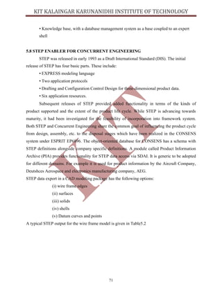 71
• Knowledge base, with a database management system as a base coupled to an expert
shell
5.8 STEP ENABLER FOR CONCURRENT ENGINEERING
STEP was released in early 1993 as a Draft International Standard (DIS). The initial
release of STEP has four basic parts. These include:
• EXPRESS modeling language
• Two application protocols
• Drafting and Configuration Control Design for three-dimensional product data.
• Six application resources.
Subsequent releases of STEP provided added functionality in terms of the kinds of
product supported and the extent of the product life cycle. While STEP is advancing towards
maturity, it had been investigated for the feasibility of incorporation into framework system.
Both STEP and Concurrent Engineering share the common goal of influencing the product cycle
from design, assembly, etc. to the disposal stages which have been realized in the CONSENS
system under ESPRIT EP6896. The object-oriented database for CONSENS has a schema with
STEP definitions alongside company specific definitions. A module called Product Information
Archive (PIA) provides functionality for STEP data access via SDAI. It is generic to be adopted
for different domains. For example it is used for product information by the Aircraft Company,
Deutshces Aerospace and electronics manufacturing company, AEG.
STEP data export in a CAD modeling package has the following options:
(i) wire frame edges
(ii) surfaces
(iii) solids
(iv) shells
(v) Datum curves and points
A typical STEP output for the wire frame model is given in Table5.2
 