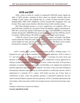 77
ACIS is another object oriented three-dimensional geometric modeling engine. It is
designed for use as the geometry foundation in a 3D modeling application. ACIS is written in
C++ and consists of a set of C++ classes and functions. A developer uses these classes and
functions to create an end user 3D application. ACIS complements existing applications by
offering a unified environment for the modeling of curves, surfaces and solids. ACIS provides a
foundation of common modeling functionality and flexibility to be adapted and extended for
particular application requirements. ACIS integrates wire frame, surface and solid modeling by
allowing these alternative representations to coexist naturally in a unified data structure, which is
implemented in a hierarchy of C++ classes. ACIS bodies can have any of these forms or
combinations of them. Linear and quadratic geometry is represented analytically and non-
uniform rational B-Splines represent free-form geometry. ACIS is a boundary-representation (B-
rep) modeler, which means that it defines the boundary between solid material and empty space.
This
boundary is made from a closed set of surfaces.
5.9ACIS ARCHITECTURE
 