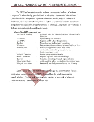78
The ACIS has been designed using software component technology. A ‘software
component’ is a functionally specialized unit of software - a collection of software items
(functions, classes, etc.) grouped together to serve some distinct purpose. It serves as a
constituent part of a whole software system or product. A ‘product’ is one or more software
components that are assembled together and sold as a package. Components can be arranged in
different combinations to form different products
Kernel - Basic entity and attribute support, topology and geometry entity classes;
construction geometry classes Local OPS - Optional husk for locally manipulating
models Meshing - Optional husk for representing a surface as a network of polygonal
elements Sweeping - Sweep a profile along a path
 