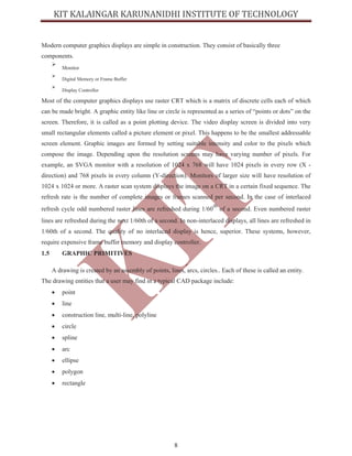 8
Modern computer graphics displays are simple in construction. They consist of basically three
components.
ÿ
Monitor
ÿ
Digital Memory or Frame Buffer
ÿ
Display Controller
Most of the computer graphics displays use raster CRT which is a matrix of discrete cells each of which
can be made bright. A graphic entity like line or circle is represented as a series of “points or dots” on the
screen. Therefore, it is called as a point plotting device. The video display screen is divided into very
small rectangular elements called a picture element or pixel. This happens to be the smallest addressable
screen element. Graphic images are formed by setting suitable intensity and color to the pixels which
compose the image. Depending upon the resolution screens may have varying number of pixels. For
example, an SVGA monitor with a resolution of 1024 x 768 will have 1024 pixels in every row (X -
direction) and 768 pixels in every column (Y-direction). Monitors of larger size will have resolution of
1024 x 1024 or more. A raster scan system displays the image on a CRT in a certain fixed sequence. The
refresh rate is the number of complete images or frames scanned per second. In the case of interlaced
refresh cycle odd numbered raster lines are refreshed during 1/60
th
of a second. Even numbered raster
lines are refreshed during the next 1/60th of a second. In non-interlaced displays, all lines are refreshed in
1/60th of a second. The quality of no interlaced display is hence, superior. These systems, however,
require expensive frame buffer memory and display controller.
1.5 GRAPHIC PRIMITIVES
A drawing is created by an assembly of points, lines, arcs, circles.. Each of these is called an entity.
The drawing entities that a user may find in a typical CAD package include:
∑ point
∑ line
∑ construction line, multi-line, polyline
∑ circle
∑ spline
∑ arc
∑ ellipse
∑ polygon
∑ rectangle
 