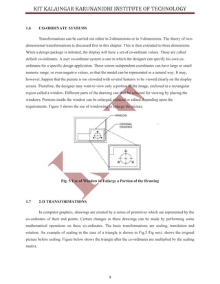 9
1.6 CO-ORDINATE SYSTEMS
Transformations can be carried out either in 2-dimensions or in 3-dimensions. The theory of two-
dimensional transformations is discussed first in this chapter. This is then extended to three dimensions.
When a design package is initiated, the display will have a set of co-ordinate values. These are called
default co-ordinates. A user co-ordinate system is one in which the designer can specify his own co-
ordinates for a specific design application. These screen independent coordinates can have large or small
numeric range, or even negative values, so that the model can be represented in a natural way. It may,
however, happen that the picture is too crowded with several features to be viewed clearly on the display
screen. Therefore, the designer may want to view only a portion of the image, enclosed in a rectangular
region called a window. Different parts of the drawing can thus be selected for viewing by placing the
windows. Portions inside the window can be enlarged, reduced or edited depending upon the
requirements. Figure 5 shows the use of windowing to enlarge the picture.
Fig. 5 Use of Window to Enlarge a Portion of the Drawing
1.7 2-D TRANSFORMATIONS
In computer graphics, drawings are created by a series of primitives which are represented by the
co-ordinates of their end points. Certain changes in these drawings can be made by performing some
mathematical operations on these co-ordinates. The basic transformations are scaling, translation and
rotation. An example of scaling in the case of a triangle is shown in Fig.5 Fig next. shows the original
picture before scaling. Figure below shows the triangle after the co-ordinates are multiplied by the scaling
matrix.
 