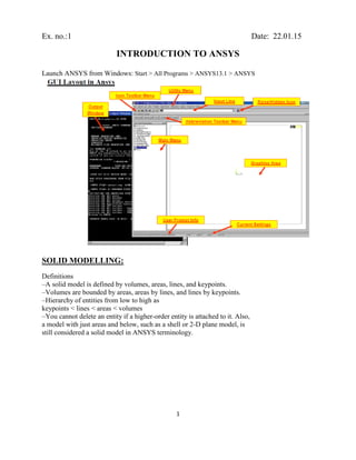 1
Ex. no.:1 Date: 22.01.15
INTRODUCTION TO ANSYS
Launch ANSYS from Windows: Start > All Programs > ANSYS13.1 > ANSYS
SOLID MODELLING:
Definitions
–A solid model is defined by volumes, areas, lines, and keypoints.
–Volumes are bounded by areas, areas by lines, and lines by keypoints.
–Hierarchy of entities from low to high as
keypoints < lines < areas < volumes
–You cannot delete an entity if a higher-order entity is attached to it. Also,
a model with just areas and below, such as a shell or 2-D plane model, is
still considered a solid model in ANSYS terminology.
 