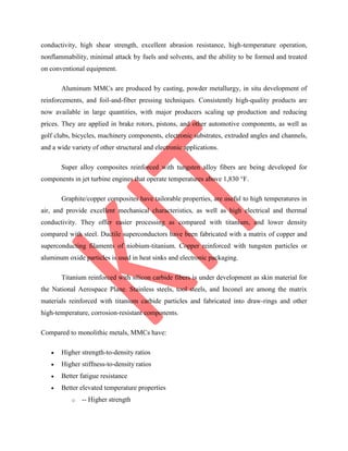 conductivity, high shear strength, excellent abrasion resistance, high-temperature operation,
nonflammability, minimal attack by fuels and solvents, and the ability to be formed and treated
on conventional equipment.
Aluminum MMCs are produced by casting, powder metallurgy, in situ development of
reinforcements, and foil-and-fiber pressing techniques. Consistently high-quality products are
now available in large quantities, with major producers scaling up production and reducing
prices. They are applied in brake rotors, pistons, and other automotive components, as well as
golf clubs, bicycles, machinery components, electronic substrates, extruded angles and channels,
and a wide variety of other structural and electronic applications.
Super alloy composites reinforced with tungsten alloy fibers are being developed for
components in jet turbine engines that operate temperatures above 1,830 °F.
Graphite/copper composites have tailorable properties, are useful to high temperatures in
air, and provide excellent mechanical characteristics, as well as high electrical and thermal
conductivity. They offer easier processing as compared with titanium, and lower density
compared with steel. Ductile superconductors have been fabricated with a matrix of copper and
superconducting filaments of niobium-titanium. Copper reinforced with tungsten particles or
aluminum oxide particles is used in heat sinks and electronic packaging.
Titanium reinforced with silicon carbide fibers is under development as skin material for
the National Aerospace Plane. Stainless steels, tool steels, and Inconel are among the matrix
materials reinforced with titanium carbide particles and fabricated into draw-rings and other
high-temperature, corrosion-resistant components.
Compared to monolithic metals, MMCs have:
 Higher strength-to-density ratios
 Higher stiffness-to-density ratios
 Better fatigue resistance
 Better elevated temperature properties
o -- Higher strength
 