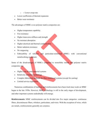 o -- Lower creep rate
 Lower coefficients of thermal expansion
 Better wear resistance
The advantages of MMCs over polymer matrix composites are:
 Higher temperature capability
 Fire resistance
 Higher transverse stiffness and strength
 No moisture absorption
 Higher electrical and thermal conductivities
 Better radiation resistance
 No outgassing
 Fabricability of whisker and particulate-reinforced MMCs with conventional
metalworking equipment.
Some of the disadvantages of MMCs compared to monolithic metals and polymer matrix
composites are:
 Higher cost of some material systems
 Relatively immature technology
 Complex fabrication methods for fiber-reinforced systems (except for casting)
 Limited service experience
Numerous combinations of matrices and reinforcements have been tried since work on MMC
began in the late 1950s. However, MMC technology is still in the early stages of development,
and other important systems undoubtedly will emerge.
Reinforcements: MMC reinforcements can be divided into five major categories: continuous
fibers, discontinuous fibers, whiskers, particulates, and wires. With the exception of wires, which
are metals, reinforcements generally are ceramics.
 