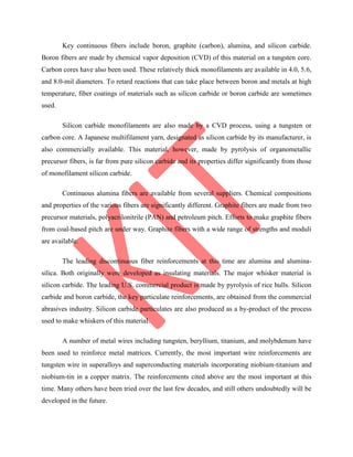 Key continuous fibers include boron, graphite (carbon), alumina, and silicon carbide.
Boron fibers are made by chemical vapor deposition (CVD) of this material on a tungsten core.
Carbon cores have also been used. These relatively thick monofilaments are available in 4.0, 5.6,
and 8.0-mil diameters. To retard reactions that can take place between boron and metals at high
temperature, fiber coatings of materials such as silicon carbide or boron carbide are sometimes
used.
Silicon carbide monofilaments are also made by a CVD process, using a tungsten or
carbon core. A Japanese multifilament yarn, designated as silicon carbide by its manufacturer, is
also commercially available. This material, however, made by pyrolysis of organometallic
precursor fibers, is far from pure silicon carbide and its properties differ significantly from those
of monofilament silicon carbide.
Continuous alumina fibers are available from several suppliers. Chemical compositions
and properties of the various fibers are significantly different. Graphite fibers are made from two
precursor materials, polyacrilonitrile (PAN) and petroleum pitch. Efforts to make graphite fibers
from coal-based pitch are under way. Graphite fibers with a wide range of strengths and moduli
are available.
The leading discontinuous fiber reinforcements at this time are alumina and alumina-
silica. Both originally were developed as insulating materials. The major whisker material is
silicon carbide. The leading U.S. commercial product is made by pyrolysis of rice hulls. Silicon
carbide and boron carbide, the key particulate reinforcements, are obtained from the commercial
abrasives industry. Silicon carbide particulates are also produced as a by-product of the process
used to make whiskers of this material.
A number of metal wires including tungsten, beryllium, titanium, and molybdenum have
been used to reinforce metal matrices. Currently, the most important wire reinforcements are
tungsten wire in superalloys and superconducting materials incorporating niobium-titanium and
niobium-tin in a copper matrix. The reinforcements cited above are the most important at this
time. Many others have been tried over the last few decades, and still others undoubtedly will be
developed in the future.
 