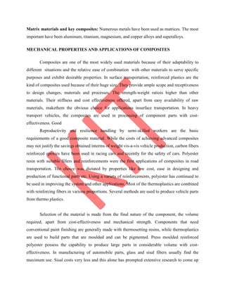 Matrix materials and key composites: Numerous metals have been used as matrices. The most
important have been aluminum, titanium, magnesium, and copper alloys and superalloys.
MECHANICAL PROPERTIES AND APPLICATIONS OF COMPOSITES
Composites are one of the most widely used materials because of their adaptability to
different situations and the relative ease of combination with other materials to serve specific
purposes and exhibit desirable properties. In surface transportation, reinforced plastics are the
kind of composites used because of their huge size. They provide ample scope and receptiveness
to design changes, materials and processes. The strength-weight ratiois higher than other
materials. Their stiffness and cost effectiveness offered, apart from easy availability of raw
materials, makethem the obvious choice for applications insurface transportation. In heavy
transport vehicles, the composites are used in processing of component parts with cost-
effectiveness. Good
Reproductivity and resilience handling by semi-skilled workers are the basic
requirements of a good composite material. While the costs of achieving advanced composites
may not justify the savings obtained interms of weight vis-a-vis vehicle production, carbon fibers
reinforced epoxies have been used in racing cars and recently for the safety of cars. Polyester
resin with suitable fillers and reinforcements were the first applications of composites in road
transportation. The choice was dictated by properties like low cost, ease in designing and
production of functional parts etc. Using a variety of reinforcements, polyester has continued to
be used in improving the system and other applications. Most of the thermoplastics are combined
with reinforcing fibers in various proportions. Several methods are used to produce vehicle parts
from thermo plastics.
Selection of the material is made from the final nature of the component, the volume
required, apart from cost-effectiveness and mechanical strength. Components that need
conventional paint finishing are generally made with thermosetting resins, while thermoplastics
are used to build parts that are moulded and can be pigmented. Press moulded reinforced
polyester possess the capability to produce large parts in considerable volume with cost-
effectiveness. In manufacturing of automobile parts, glass and sisal fibers usually find the
maximum use. Sisal costs very less and this alone has prompted extensive research to come up
 